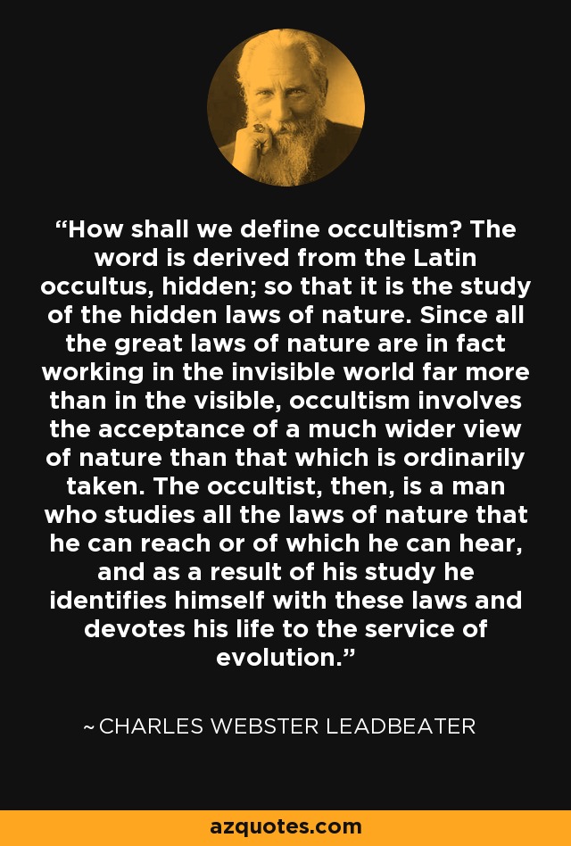 How shall we define occultism? The word is derived from the Latin occultus, hidden; so that it is the study of the hidden laws of nature. Since all the great laws of nature are in fact working in the invisible world far more than in the visible, occultism involves the acceptance of a much wider view of nature than that which is ordinarily taken. The occultist, then, is a man who studies all the laws of nature that he can reach or of which he can hear, and as a result of his study he identifies himself with these laws and devotes his life to the service of evolution. - Charles Webster Leadbeater