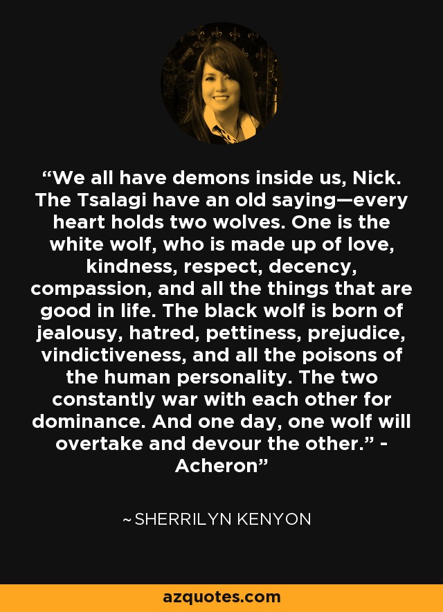 We all have demons inside us, Nick. The Tsalagi have an old saying—every heart holds two wolves. One is the white wolf, who is made up of love, kindness, respect, decency, compassion, and all the things that are good in life. The black wolf is born of jealousy, hatred, pettiness, prejudice, vindictiveness, and all the poisons of the human personality. The two constantly war with each other for dominance. And one day, one wolf will overtake and devour the other.” - Acheron - Sherrilyn Kenyon