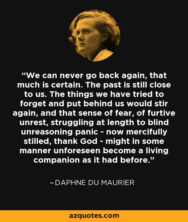 We can never go back again, that much is certain. The past is still close to us. The things we have tried to forget and put behind us would stir again, and that sense of fear, of furtive unrest, struggling at length to blind unreasoning panic - now mercifully stilled, thank God - might in some manner unforeseen become a living companion as it had before. - Daphne du Maurier