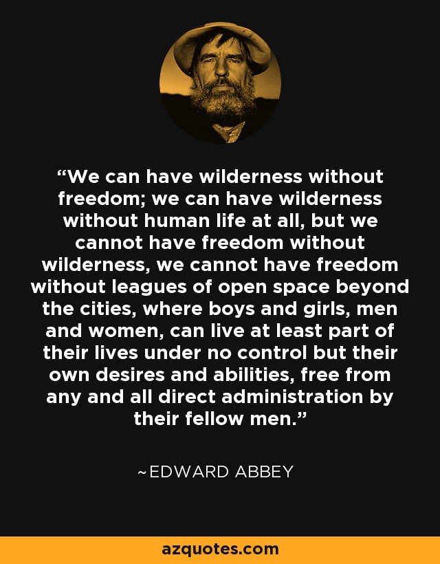 We can have wilderness without freedom; we can have wilderness without human life at all, but we cannot have freedom without wilderness, we cannot have freedom without leagues of open space beyond the cities, where boys and girls, men and women, can live at least part of their lives under no control but their own desires and abilities, free from any and all direct administration by their fellow men. - Edward Abbey