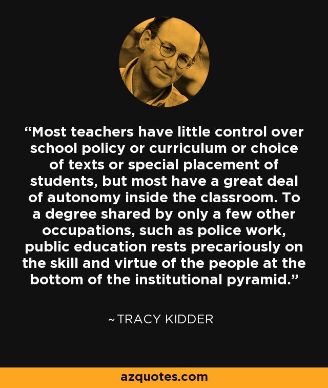 Most teachers have little control over school policy or curriculum or choice of texts or special placement of students, but most have a great deal of autonomy inside the classroom. To a degree shared by only a few other occupations, such as police work, public education rests precariously on the skill and virtue of the people at the bottom of the institutional pyramid. - Tracy Kidder