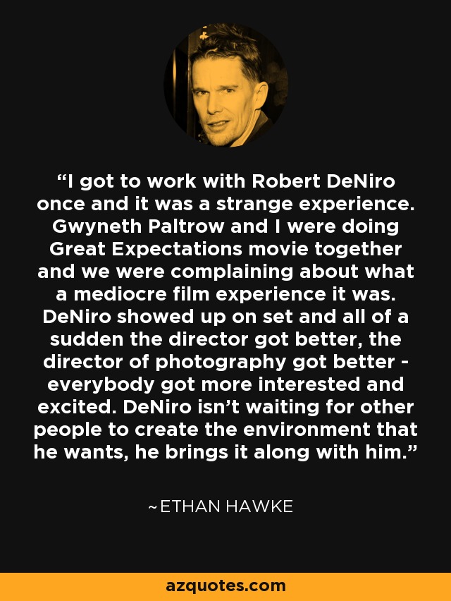 I got to work with Robert DeNiro once and it was a strange experience. Gwyneth Paltrow and I were doing Great Expectations movie together and we were complaining about what a mediocre film experience it was. DeNiro showed up on set and all of a sudden the director got better, the director of photography got better - everybody got more interested and excited. DeNiro isn't waiting for other people to create the environment that he wants, he brings it along with him. - Ethan Hawke