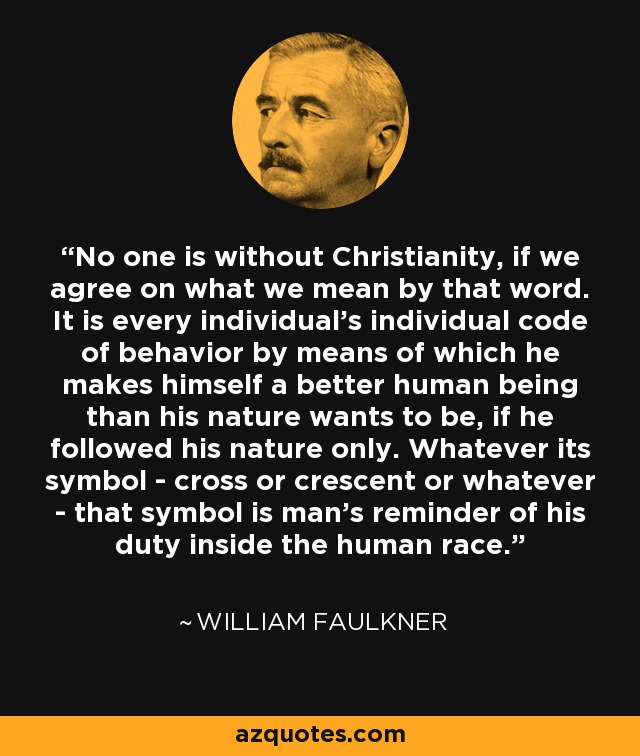 No one is without Christianity, if we agree on what we mean by that word. It is every individual's individual code of behavior by means of which he makes himself a better human being than his nature wants to be, if he followed his nature only. Whatever its symbol - cross or crescent or whatever - that symbol is man's reminder of his duty inside the human race. - William Faulkner