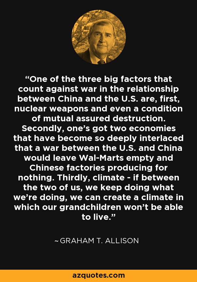 One of the three big factors that count against war in the relationship between China and the U.S. are, first, nuclear weapons and even a condition of mutual assured destruction. Secondly, one's got two economies that have become so deeply interlaced that a war between the U.S. and China would leave Wal-Marts empty and Chinese factories producing for nothing. Thirdly, climate - if between the two of us, we keep doing what we're doing, we can create a climate in which our grandchildren won't be able to live. - Graham T. Allison