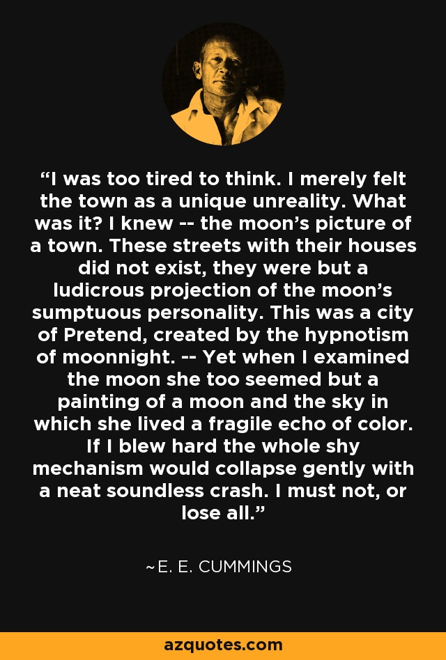 I was too tired to think. I merely felt the town as a unique unreality. What was it? I knew -- the moon's picture of a town. These streets with their houses did not exist, they were but a ludicrous projection of the moon's sumptuous personality. This was a city of Pretend, created by the hypnotism of moonnight. -- Yet when I examined the moon she too seemed but a painting of a moon and the sky in which she lived a fragile echo of color. If I blew hard the whole shy mechanism would collapse gently with a neat soundless crash. I must not, or lose all. - e. e. cummings