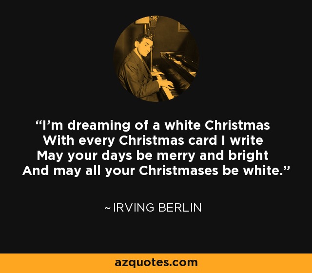I'm dreaming of a white Christmas With every Christmas card I write May your days be merry and bright And may all your Christmases be white. - Irving Berlin