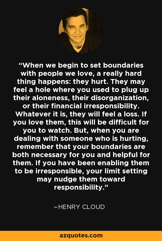 When we begin to set boundaries with people we love, a really hard thing happens: they hurt. They may feel a hole where you used to plug up their aloneness, their disorganization, or their financial irresponsibility. Whatever it is, they will feel a loss. If you love them, this will be difficult for you to watch. But, when you are dealing with someone who is hurting, remember that your boundaries are both necessary for you and helpful for them. If you have been enabling them to be irresponsible, your limit setting may nudge them toward responsibility. - Henry Cloud
