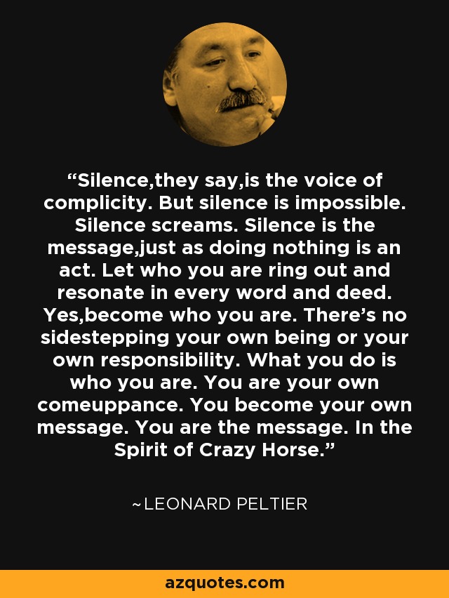Silence,they say,is the voice of complicity. But silence is impossible. Silence screams. Silence is the message,just as doing nothing is an act. Let who you are ring out and resonate in every word and deed. Yes,become who you are. There's no sidestepping your own being or your own responsibility. What you do is who you are. You are your own comeuppance. You become your own message. You are the message. In the Spirit of Crazy Horse. - Leonard Peltier