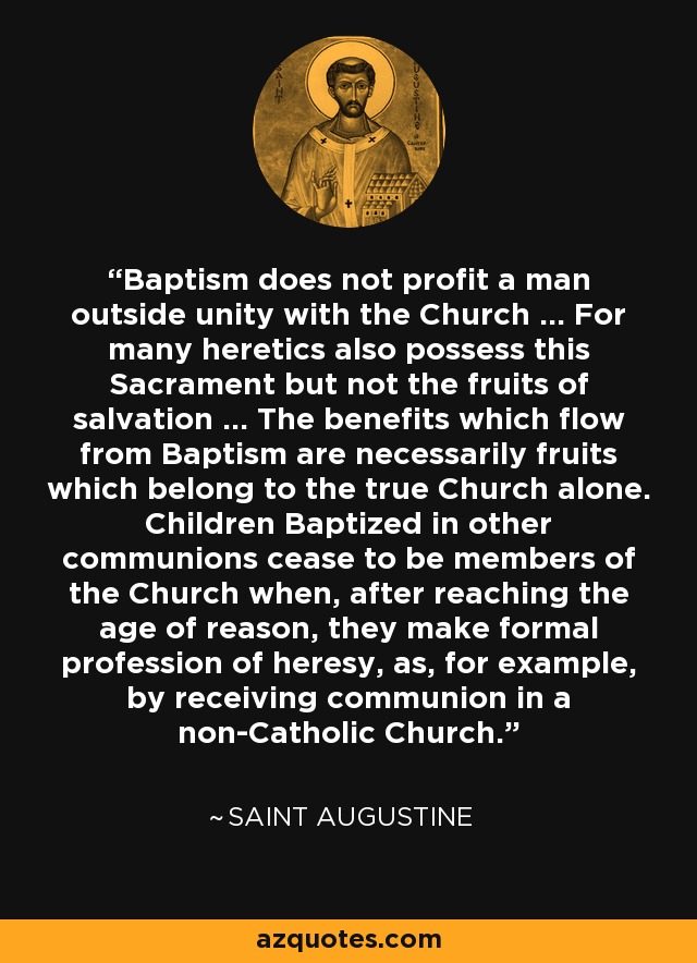 Baptism does not profit a man outside unity with the Church ... For many heretics also possess this Sacrament but not the fruits of salvation ... The benefits which flow from Baptism are necessarily fruits which belong to the true Church alone. Children Baptized in other communions cease to be members of the Church when, after reaching the age of reason, they make formal profession of heresy, as, for example, by receiving communion in a non-Catholic Church. - Saint Augustine