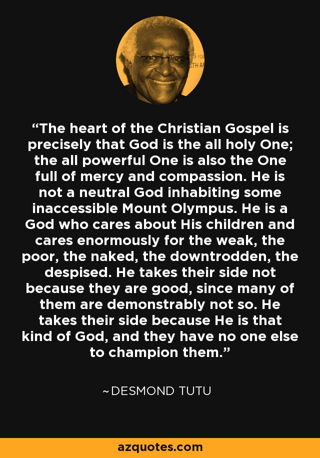 The heart of the Christian Gospel is precisely that God is the all holy One; the all powerful One is also the One full of mercy and compassion. He is not a neutral God inhabiting some inaccessible Mount Olympus. He is a God who cares about His children and cares enormously for the weak, the poor, the naked, the downtrodden, the despised. He takes their side not because they are good, since many of them are demonstrably not so. He takes their side because He is that kind of God, and they have no one else to champion them. - Desmond Tutu