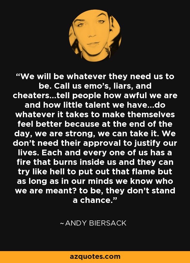 We will be whatever they need us to be. Call us emo's, liars, and cheaters...tell people how awful we are and how little talent we have...do whatever it takes to make themselves feel better because at the end of the day, we are strong, we can take it. We don't need their approval to justify our lives. Each and every one of us has a fire that burns inside us and they can try like hell to put out that flame but as long as in our minds we know who we are meant﻿ to be, they don't stand a chance. - Andy Biersack