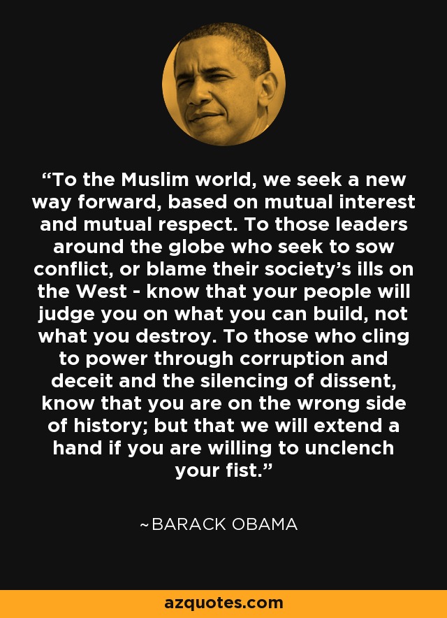 To the Muslim world, we seek a new way forward, based on mutual interest and mutual respect. To those leaders around the globe who seek to sow conflict, or blame their society's ills on the West - know that your people will judge you on what you can build, not what you destroy. To those who cling to power through corruption and deceit and the silencing of dissent, know that you are on the wrong side of history; but that we will extend a hand if you are willing to unclench your fist. - Barack Obama