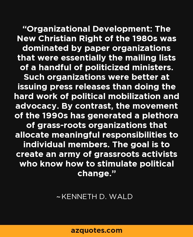 Organizational Development: The New Christian Right of the 1980s was dominated by paper organizations that were essentially the mailing lists of a handful of politicized ministers. Such organizations were better at issuing press releases than doing the hard work of political mobilization and advocacy. By contrast, the movement of the 1990s has generated a plethora of grass-roots organizations that allocate meaningful responsibilities to individual members. The goal is to create an army of grassroots activists who know how to stimulate political change. - Kenneth D. Wald