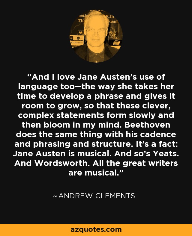 And I love Jane Austen's use of language too--the way she takes her time to develop a phrase and gives it room to grow, so that these clever, complex statements form slowly and then bloom in my mind. Beethoven does the same thing with his cadence and phrasing and structure. It's a fact: Jane Austen is musical. And so's Yeats. And Wordsworth. All the great writers are musical. - Andrew Clements