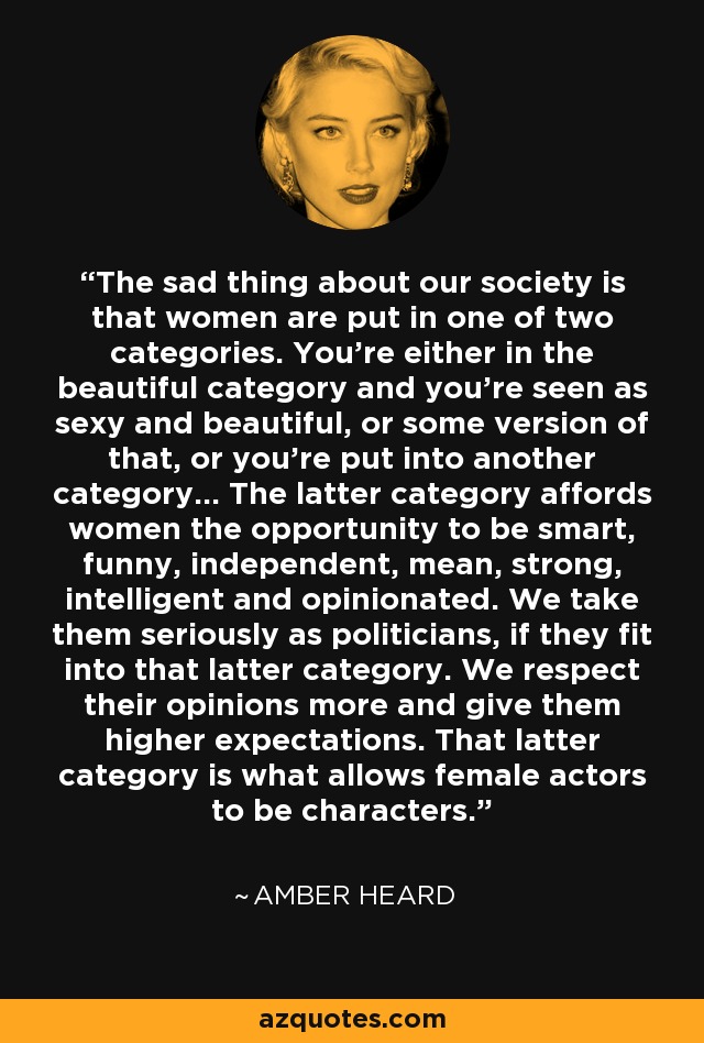 The sad thing about our society is that women are put in one of two categories. You're either in the beautiful category and you're seen as sexy and beautiful, or some version of that, or you're put into another category... The latter category affords women the opportunity to be smart, funny, independent, mean, strong, intelligent and opinionated. We take them seriously as politicians, if they fit into that latter category. We respect their opinions more and give them higher expectations. That latter category is what allows female actors to be characters. - Amber Heard