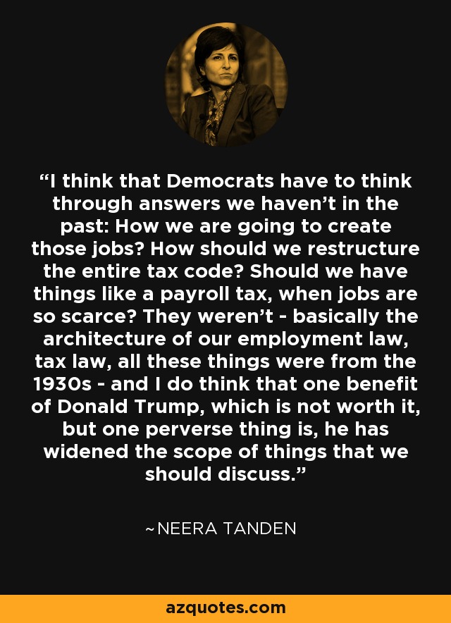 I think that Democrats have to think through answers we haven't in the past: How we are going to create those jobs? How should we restructure the entire tax code? Should we have things like a payroll tax, when jobs are so scarce? They weren't - basically the architecture of our employment law, tax law, all these things were from the 1930s - and I do think that one benefit of Donald Trump, which is not worth it, but one perverse thing is, he has widened the scope of things that we should discuss. - Neera Tanden
