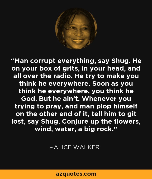 Man corrupt everything, say Shug. He on your box of grits, in your head, and all over the radio. He try to make you think he everywhere. Soon as you think he everywhere, you think he God. But he ain't. Whenever you trying to pray, and man plop himself on the other end of it, tell him to git lost, say Shug. Conjure up the flowers, wind, water, a big rock. - Alice Walker