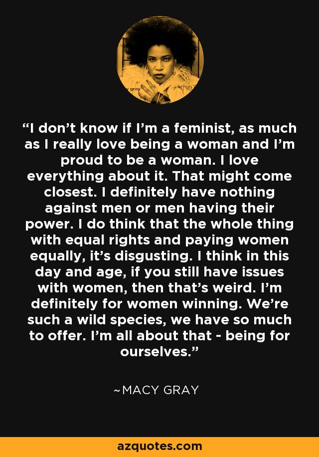 I don't know if I'm a feminist, as much as I really love being a woman and I'm proud to be a woman. I love everything about it. That might come closest. I definitely have nothing against men or men having their power. I do think that the whole thing with equal rights and paying women equally, it's disgusting. I think in this day and age, if you still have issues with women, then that's weird. I'm definitely for women winning. We're such a wild species, we have so much to offer. I'm all about that - being for ourselves. - Macy Gray