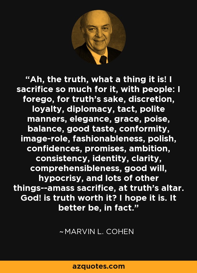 Ah, the truth, what a thing it is! I sacrifice so much for it, with people: I forego, for truth's sake, discretion, loyalty, diplomacy, tact, polite manners, elegance, grace, poise, balance, good taste, conformity, image-role, fashionableness, polish, confidences, promises, ambition, consistency, identity, clarity, comprehensibleness, good will, hypocrisy, and lots of other things--amass sacrifice, at truth's altar. God! is truth worth it? I hope it is. It better be, in fact. - Marvin L. Cohen