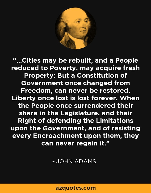 ...Cities may be rebuilt, and a People reduced to Poverty, may acquire fresh Property: But a Constitution of Government once changed from Freedom, can never be restored. Liberty once lost is lost forever. When the People once surrendered their share in the Legislature, and their Right of defending the Limitations upon the Government, and of resisting every Encroachment upon them, they can never regain it. - John Adams