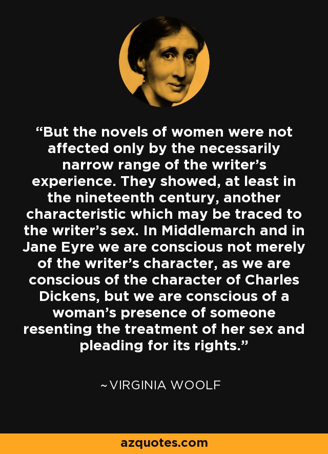 But the novels of women were not affected only by the necessarily narrow range of the writer's experience. They showed, at least in the nineteenth century, another characteristic which may be traced to the writer's sex. In Middlemarch and in Jane Eyre we are conscious not merely of the writer's character, as we are conscious of the character of Charles Dickens, but we are conscious of a woman's presence of someone resenting the treatment of her sex and pleading for its rights. - Virginia Woolf