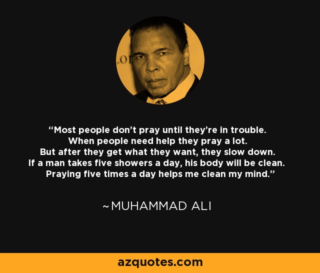 Most people don't pray until they're in trouble. When people need help they pray a lot. But after they get what they want, they slow down. If a man takes five showers a day, his body will be clean. Praying five times a day helps me clean my mind. - Muhammad Ali