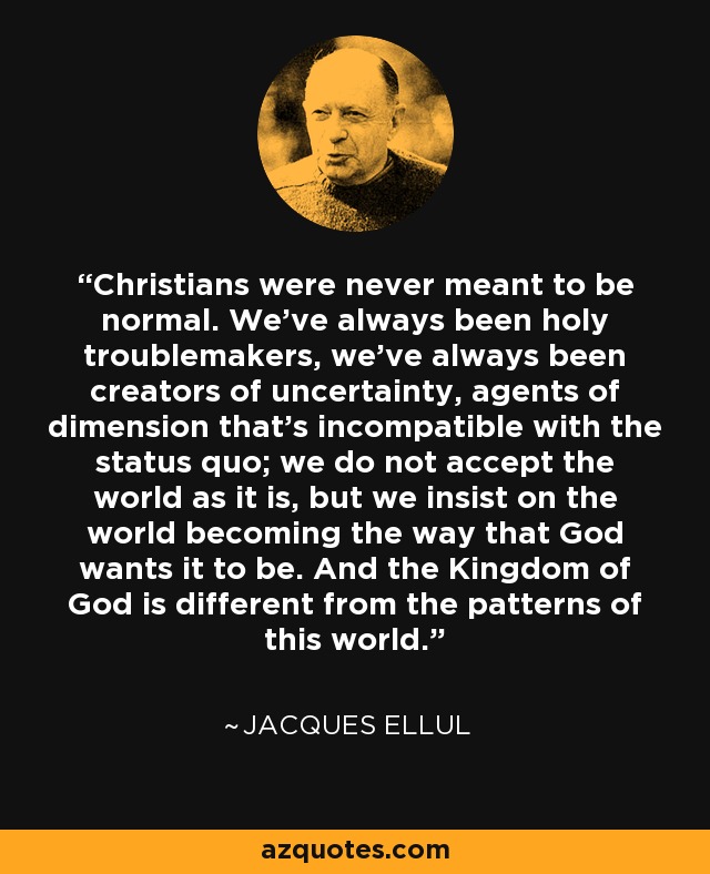 Christians were never meant to be normal. We’ve always been holy troublemakers, we’ve always been creators of uncertainty, agents of dimension that’s incompatible with the status quo; we do not accept the world as it is, but we insist on the world becoming the way that God wants it to be. And the Kingdom of God is different from the patterns of this world. - Jacques Ellul