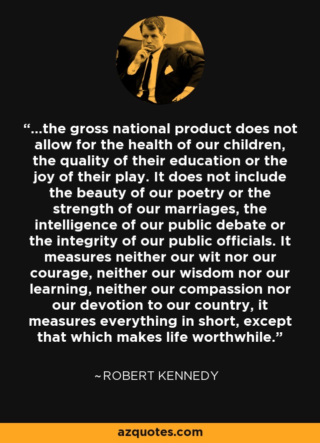 ...the gross national product does not allow for the health of our children, the quality of their education or the joy of their play. It does not include the beauty of our poetry or the strength of our marriages, the intelligence of our public debate or the integrity of our public officials. It measures neither our wit nor our courage, neither our wisdom nor our learning, neither our compassion nor our devotion to our country, it measures everything in short, except that which makes life worthwhile. - Robert Kennedy