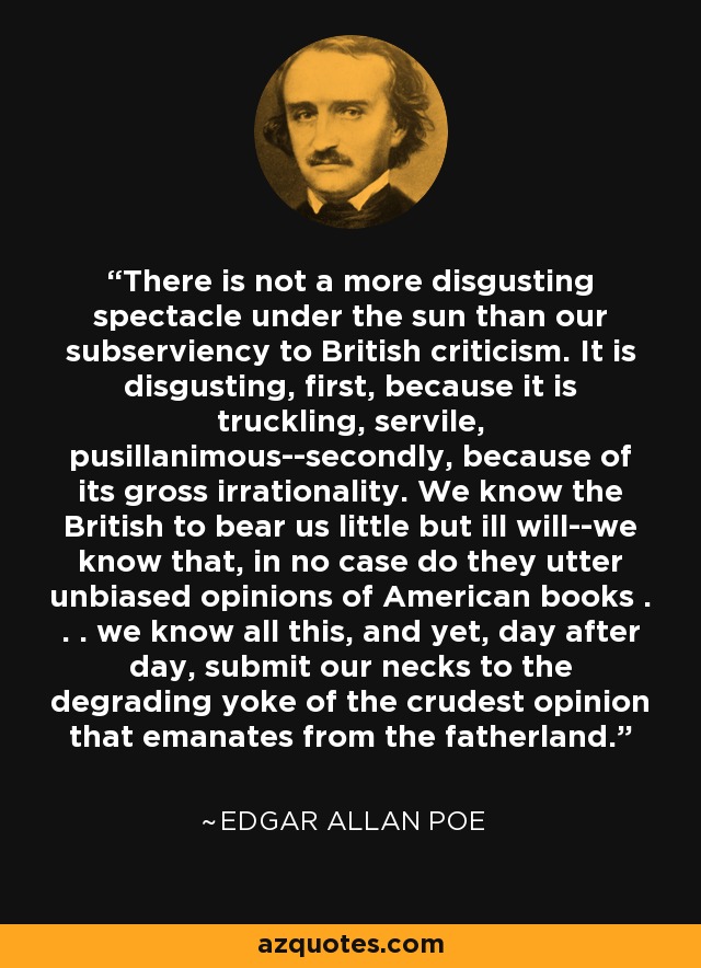 There is not a more disgusting spectacle under the sun than our subserviency to British criticism. It is disgusting, first, because it is truckling, servile, pusillanimous--secondly, because of its gross irrationality. We know the British to bear us little but ill will--we know that, in no case do they utter unbiased opinions of American books . . . we know all this, and yet, day after day, submit our necks to the degrading yoke of the crudest opinion that emanates from the fatherland. - Edgar Allan Poe