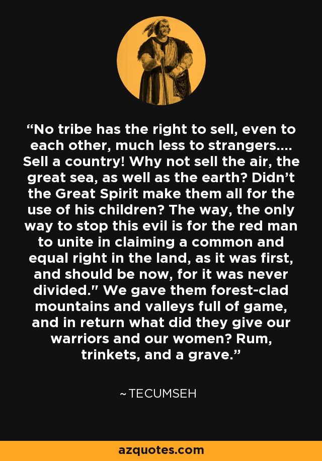 No tribe has the right to sell, even to each other, much less to strangers.... Sell a country! Why not sell the air, the great sea, as well as the earth? Didn't the Great Spirit make them all for the use of his children? The way, the only way to stop this evil is for the red man to unite in claiming a common and equal right in the land, as it was first, and should be now, for it was never divided.