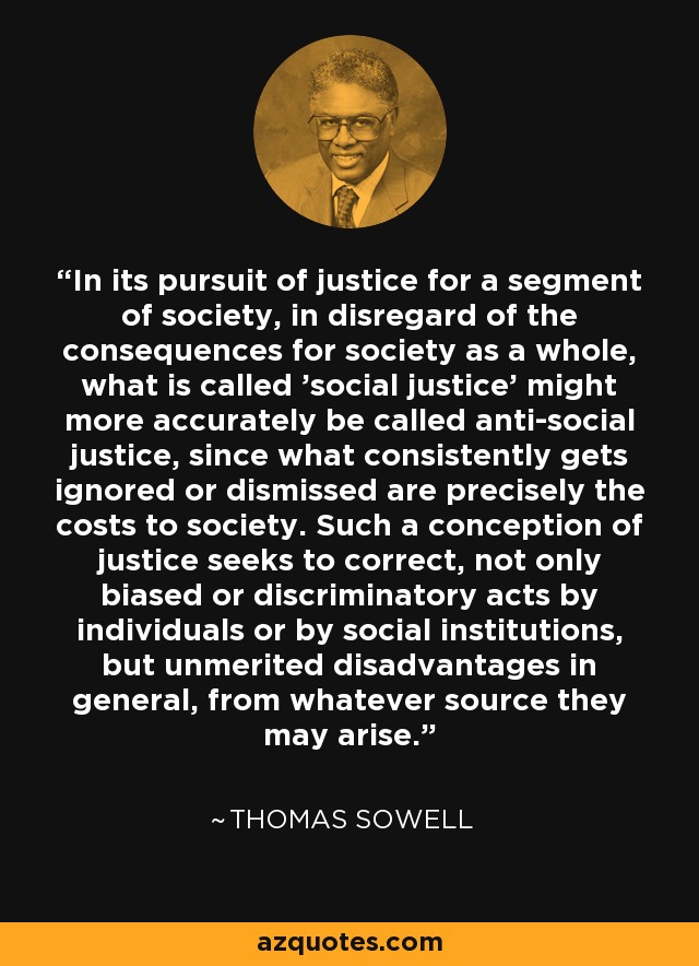 In its pursuit of justice for a segment of society, in disregard of the consequences for society as a whole, what is called 'social justice' might more accurately be called anti-social justice, since what consistently gets ignored or dismissed are precisely the costs to society. Such a conception of justice seeks to correct, not only biased or discriminatory acts by individuals or by social institutions, but unmerited disadvantages in general, from whatever source they may arise. - Thomas Sowell