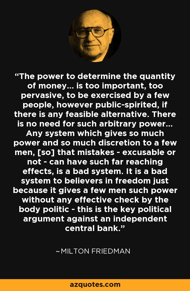 The power to determine the quantity of money... is too important, too pervasive, to be exercised by a few people, however public-spirited, if there is any feasible alternative. There is no need for such arbitrary power... Any system which gives so much power and so much discretion to a few men, [so] that mistakes - excusable or not - can have such far reaching effects, is a bad system. It is a bad system to believers in freedom just because it gives a few men such power without any effective check by the body politic - this is the key political argument against an independent central bank. - Milton Friedman