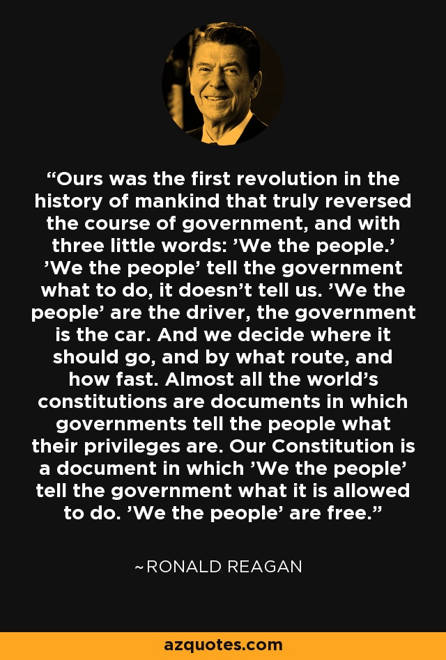 Ours was the first revolution in the history of mankind that truly reversed the course of government, and with three little words: 'We the people.' 'We the people' tell the government what to do, it doesn't tell us. 'We the people' are the driver, the government is the car. And we decide where it should go, and by what route, and how fast. Almost all the world's constitutions are documents in which governments tell the people what their privileges are. Our Constitution is a document in which 'We the people' tell the government what it is allowed to do. 'We the people' are free. - Ronald Reagan