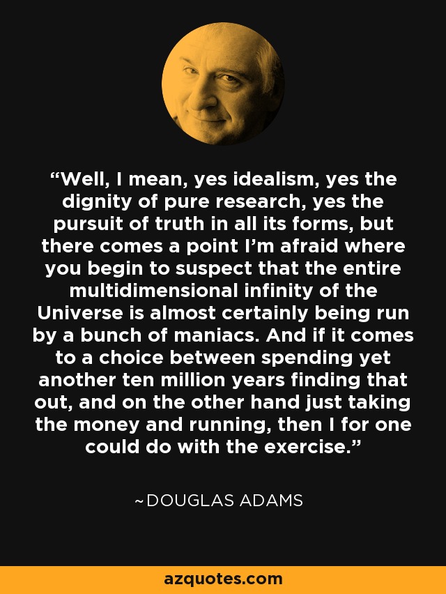 Well, I mean, yes idealism, yes the dignity of pure research, yes the pursuit of truth in all its forms, but there comes a point I'm afraid where you begin to suspect that the entire multidimensional infinity of the Universe is almost certainly being run by a bunch of maniacs. And if it comes to a choice between spending yet another ten million years finding that out, and on the other hand just taking the money and running, then I for one could do with the exercise. - Douglas Adams