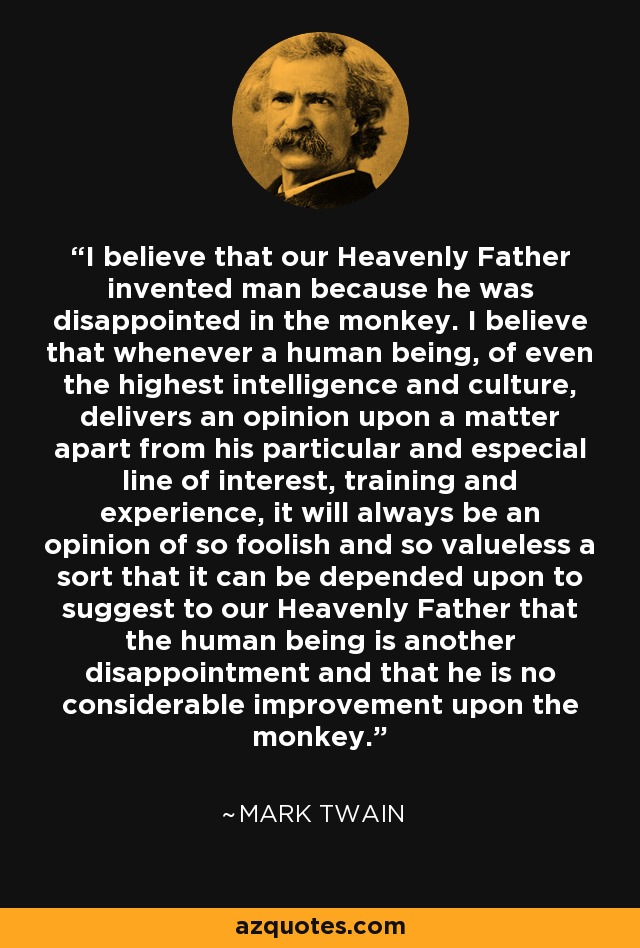 I believe that our Heavenly Father invented man because he was disappointed in the monkey. I believe that whenever a human being, of even the highest intelligence and culture, delivers an opinion upon a matter apart from his particular and especial line of interest, training and experience, it will always be an opinion of so foolish and so valueless a sort that it can be depended upon to suggest to our Heavenly Father that the human being is another disappointment and that he is no considerable improvement upon the monkey. - Mark Twain