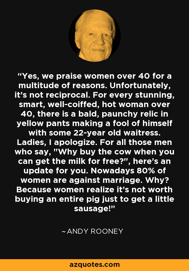 Yes, we praise women over 40 for a multitude of reasons. Unfortunately, it's not reciprocal. For every stunning, smart, well-coiffed, hot woman over 40, there is a bald, paunchy relic in yellow pants making a fool of himself with some 22-year old waitress. Ladies, I apologize. For all those men who say, 