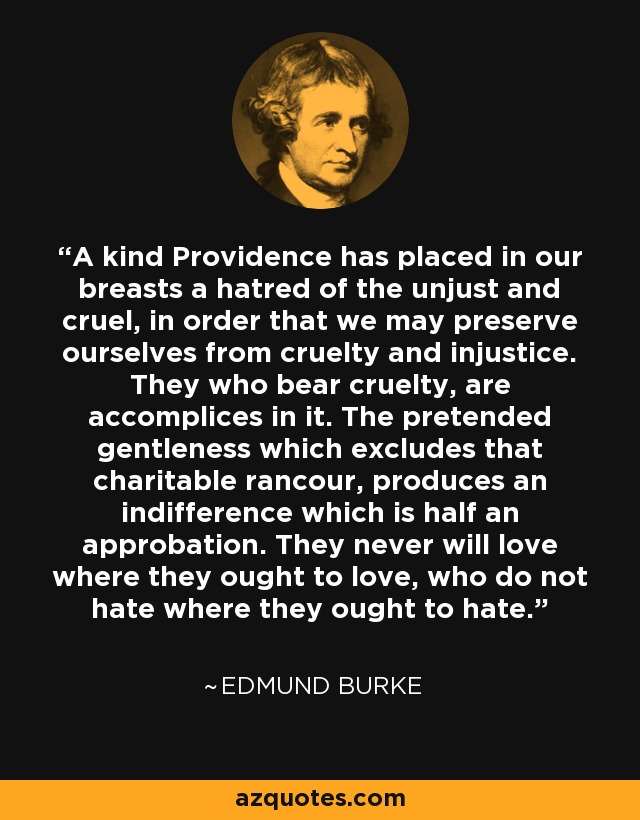 A kind Providence has placed in our breasts a hatred of the unjust and cruel, in order that we may preserve ourselves from cruelty and injustice. They who bear cruelty, are accomplices in it. The pretended gentleness which excludes that charitable rancour, produces an indifference which is half an approbation. They never will love where they ought to love, who do not hate where they ought to hate. - Edmund Burke