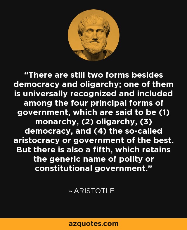 There are still two forms besides democracy and oligarchy; one of them is universally recognized and included among the four principal forms of government, which are said to be (1) monarchy, (2) oligarchy, (3) democracy, and (4) the so-called aristocracy or government of the best. But there is also a fifth, which retains the generic name of polity or constitutional government. - Aristotle