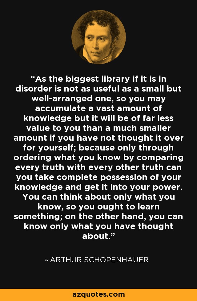 As the biggest library if it is in disorder is not as useful as a small but well-arranged one, so you may accumulate a vast amount of knowledge but it will be of far less value to you than a much smaller amount if you have not thought it over for yourself; because only through ordering what you know by comparing every truth with every other truth can you take complete possession of your knowledge and get it into your power. You can think about only what you know, so you ought to learn something; on the other hand, you can know only what you have thought about. - Arthur Schopenhauer