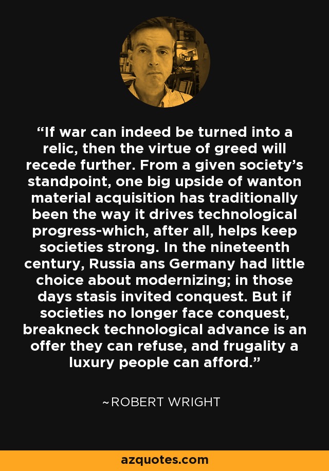 If war can indeed be turned into a relic, then the virtue of greed will recede further. From a given society's standpoint, one big upside of wanton material acquisition has traditionally been the way it drives technological progress-which, after all, helps keep societies strong. In the nineteenth century, Russia ans Germany had little choice about modernizing; in those days stasis invited conquest. But if societies no longer face conquest, breakneck technological advance is an offer they can refuse, and frugality a luxury people can afford. - Robert Wright