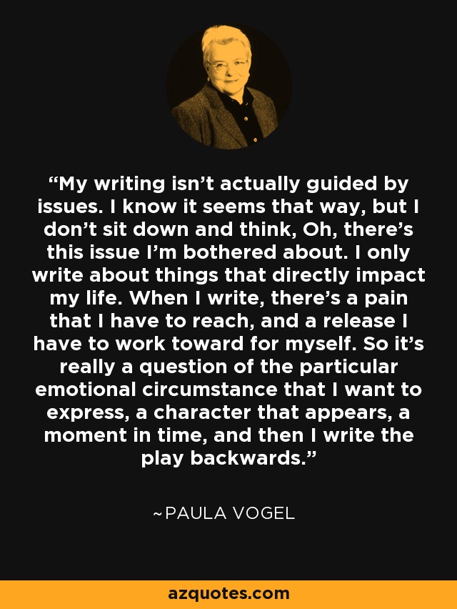 My writing isn't actually guided by issues. I know it seems that way, but I don't sit down and think, Oh, there's this issue I'm bothered about. I only write about things that directly impact my life. When I write, there's a pain that I have to reach, and a release I have to work toward for myself. So it's really a question of the particular emotional circumstance that I want to express, a character that appears, a moment in time, and then I write the play backwards. - Paula Vogel