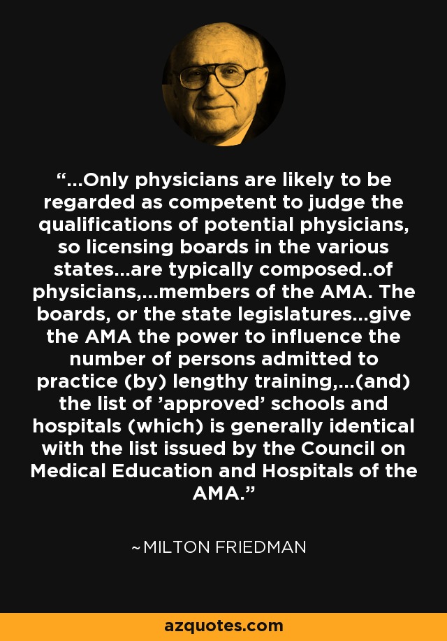 ...Only physicians are likely to be regarded as competent to judge the qualifications of potential physicians, so licensing boards in the various states...are typically composed..of physicians,...members of the AMA. The boards, or the state legislatures...give the AMA the power to influence the number of persons admitted to practice (by) lengthy training,...(and) the list of 'approved' schools and hospitals (which) is generally identical with the list issued by the Council on Medical Education and Hospitals of the AMA. - Milton Friedman