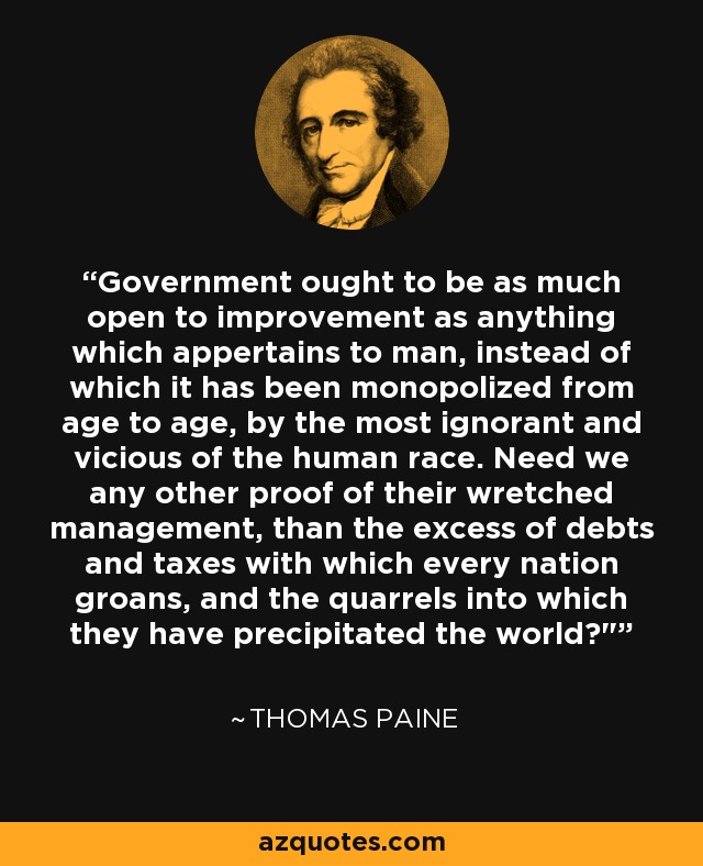 Government ought to be as much open to improvement as anything which appertains to man, instead of which it has been monopolized from age to age, by the most ignorant and vicious of the human race. Need we any other proof of their wretched management, than the excess of debts and taxes with which every nation groans, and the quarrels into which they have precipitated the world?