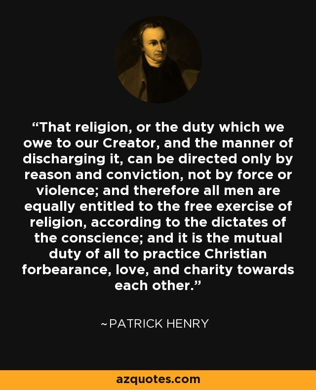 That religion, or the duty which we owe to our Creator, and the manner of discharging it, can be directed only by reason and conviction, not by force or violence; and therefore all men are equally entitled to the free exercise of religion, according to the dictates of the conscience; and it is the mutual duty of all to practice Christian forbearance, love, and charity towards each other. - Patrick Henry