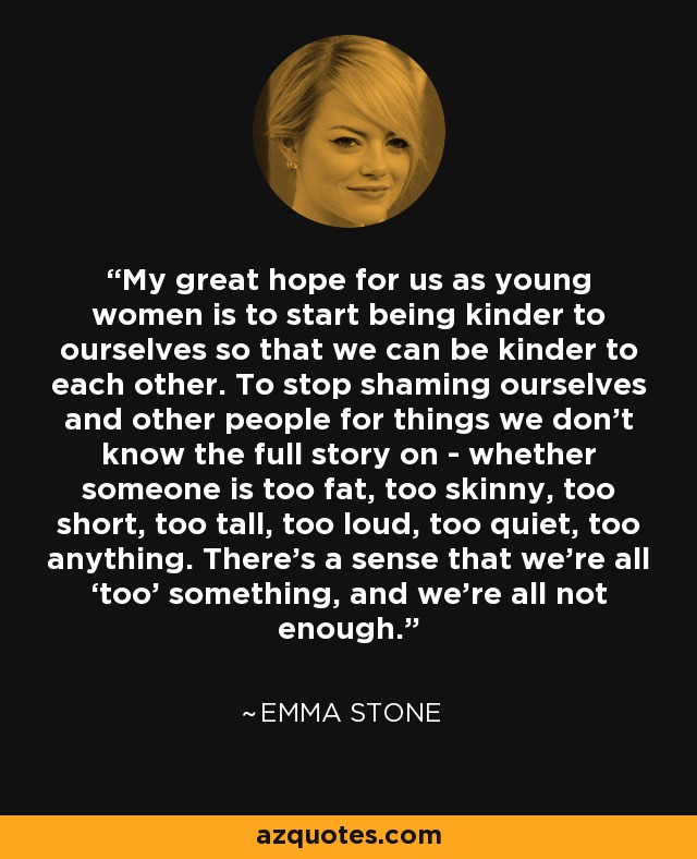 My great hope for us as young women is to start being kinder to ourselves so that we can be kinder to each other. To stop shaming ourselves and other people for things we don't know the full story on - whether someone is too fat, too skinny, too short, too tall, too loud, too quiet, too anything. There's a sense that we're all ‘too’ something, and we're all not enough. - Emma Stone