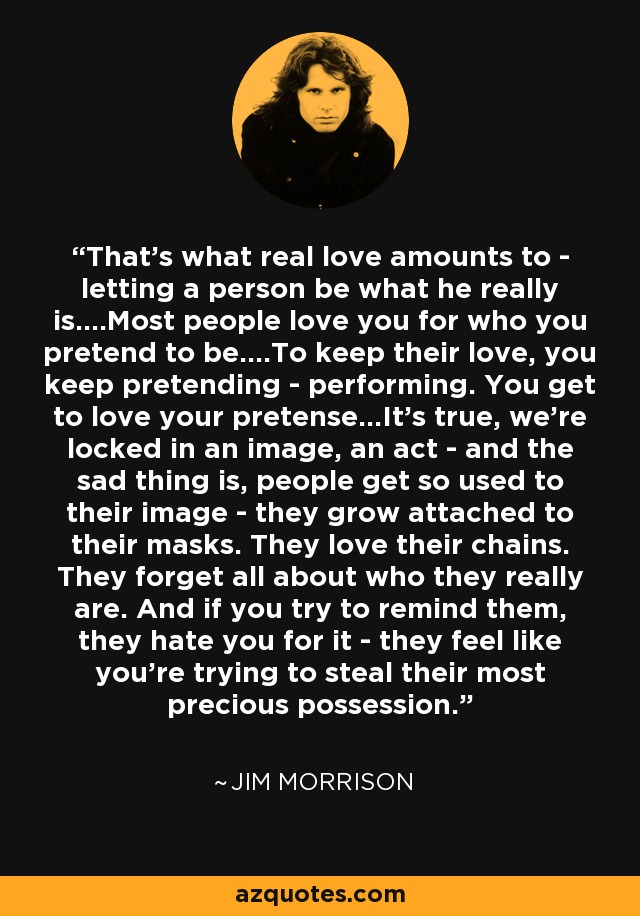 That’s what real love amounts to - letting a person be what he really is....Most people love you for who you pretend to be....To keep their love, you keep pretending - performing. You get to love your pretense...It’s true, we’re locked in an image, an act - and the sad thing is, people get so used to their image - they grow attached to their masks. They love their chains. They forget all about who they really are. And if you try to remind them, they hate you for it - they feel like you’re trying to steal their most precious possession. - Jim Morrison