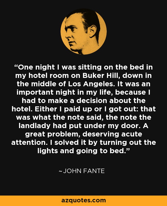 One night I was sitting on the bed in my hotel room on Buker Hill, down in the middle of Los Angeles. It was an important night in my life, because I had to make a decision about the hotel. Either I paid up or I got out: that was what the note said, the note the landlady had put under my door. A great problem, deserving acute attention. I solved it by turning out the lights and going to bed. - John Fante