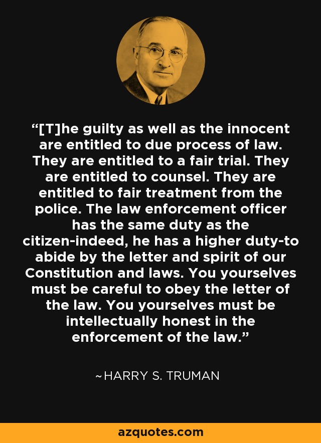 [T]he guilty as well as the innocent are entitled to due process of law. They are entitled to a fair trial. They are entitled to counsel. They are entitled to fair treatment from the police. The law enforcement officer has the same duty as the citizen-indeed, he has a higher duty-to abide by the letter and spirit of our Constitution and laws. You yourselves must be careful to obey the letter of the law. You yourselves must be intellectually honest in the enforcement of the law. - Harry S. Truman