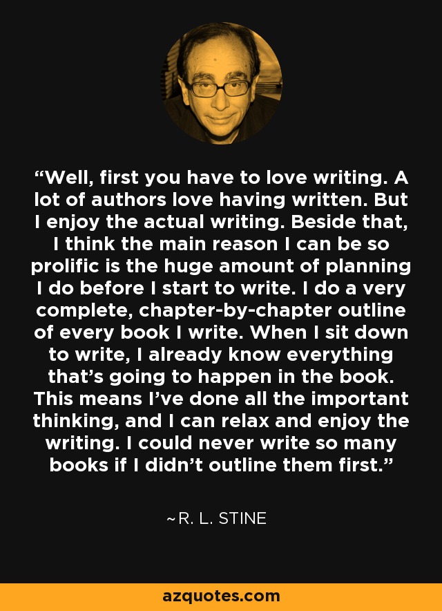 Well, first you have to love writing. A lot of authors love having written. But I enjoy the actual writing. Beside that, I think the main reason I can be so prolific is the huge amount of planning I do before I start to write. I do a very complete, chapter-by-chapter outline of every book I write. When I sit down to write, I already know everything that's going to happen in the book. This means I've done all the important thinking, and I can relax and enjoy the writing. I could never write so many books if I didn't outline them first. - R. L. Stine