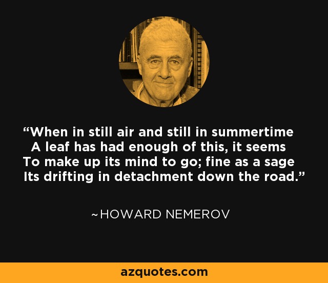 When in still air and still in summertime A leaf has had enough of this, it seems To make up its mind to go; fine as a sage Its drifting in detachment down the road. - Howard Nemerov
